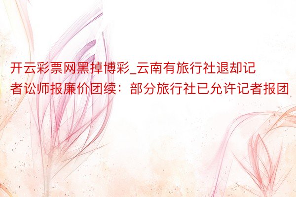开云彩票网黑掉博彩_云南有旅行社退却记者讼师报廉价团续：部分旅行社已允许记者报团