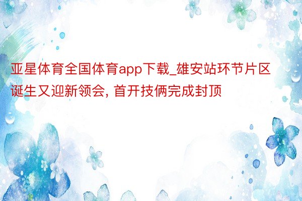 亚星体育全国体育app下载_雄安站环节片区诞生又迎新领会, 首开技俩完成封顶