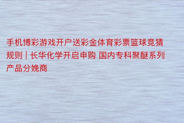 手机博彩游戏开户送彩金体育彩票篮球竞猜规则 | 长华化学开启申购 国内专科聚醚系列产品分娩商