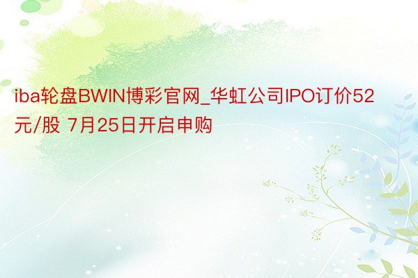 iba轮盘BWIN博彩官网_华虹公司IPO订价52元/股 7月25日开启申购