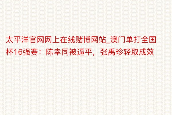 太平洋官网网上在线赌博网站_澳门单打全国杯16强赛：陈幸同被逼平，张禹珍轻取成效