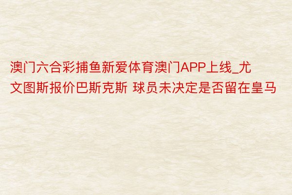 澳门六合彩捕鱼新爱体育澳门APP上线_尤文图斯报价巴斯克斯 球员未决定是否留在皇马