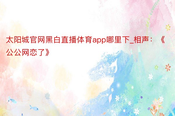 太阳城官网黑白直播体育app哪里下_相声：《公公网恋了》