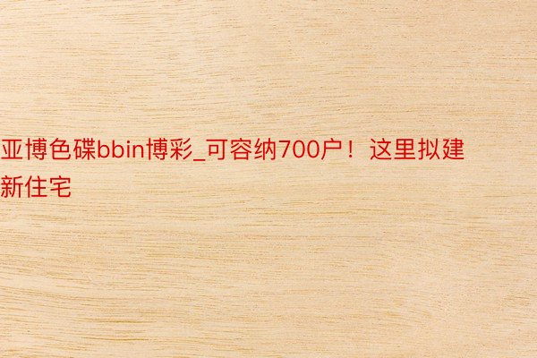 亚博色碟bbin博彩_可容纳700户！这里拟建新住宅