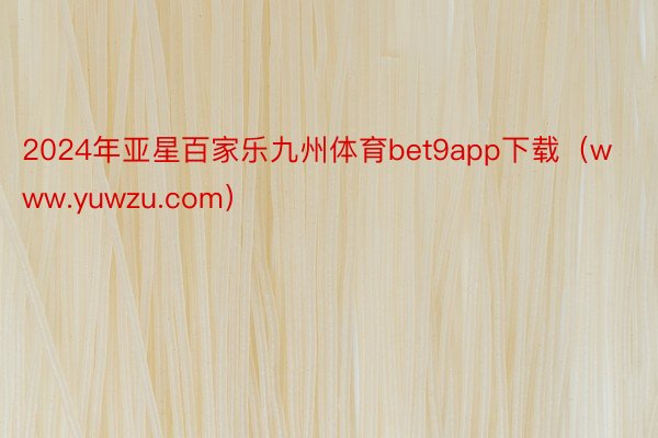 2024年亚星百家乐九州体育bet9app下载（www.yuwzu.com）