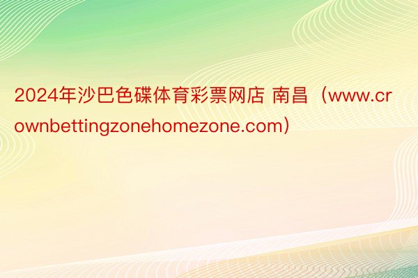2024年沙巴色碟体育彩票网店 南昌（www.crownbettingzonehomezone.com）