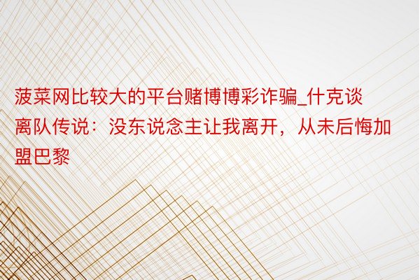 菠菜网比较大的平台赌博博彩诈骗_什克谈离队传说：没东说念主让我离开，从未后悔加盟巴黎