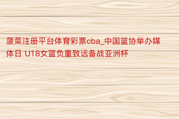 菠菜注册平台体育彩票cba_中国篮协举办媒体日 U18女篮负重致远备战亚洲杯