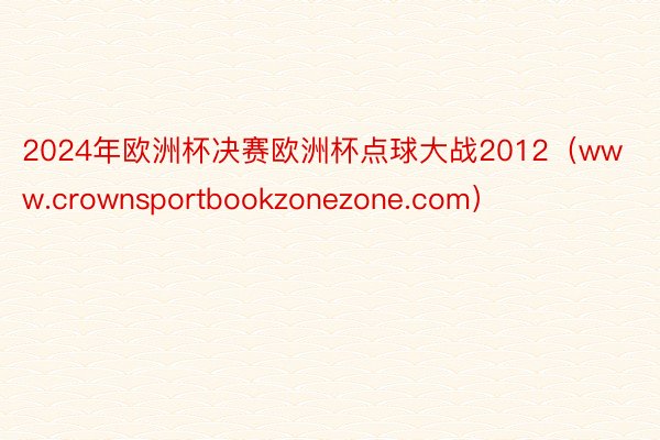 2024年欧洲杯决赛欧洲杯点球大战2012（www.crownsportbookzonezone.com）