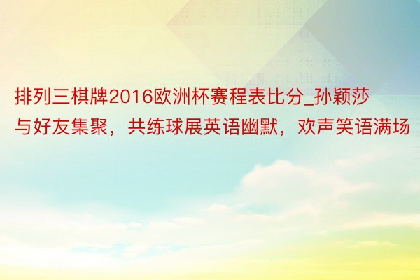 排列三棋牌2016欧洲杯赛程表比分_孙颖莎与好友集聚，共练球展英语幽默，欢声笑语满场
