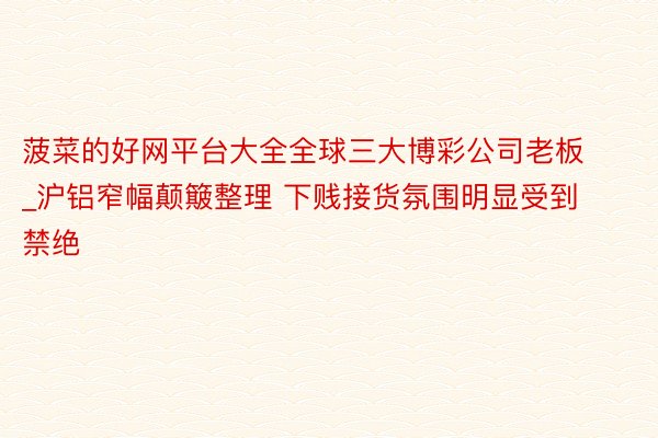菠菜的好网平台大全全球三大博彩公司老板_沪铝窄幅颠簸整理 下贱接货氛围明显受到禁绝