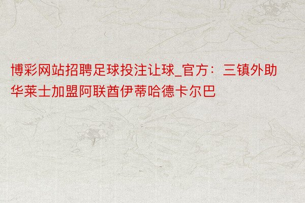 博彩网站招聘足球投注让球_官方：三镇外助华莱士加盟阿联酋伊蒂哈德卡尔巴