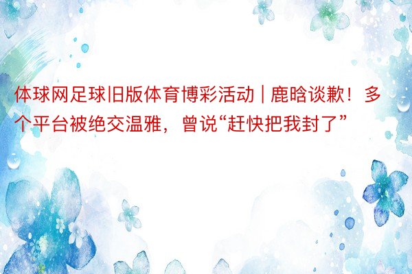 体球网足球旧版体育博彩活动 | 鹿晗谈歉！多个平台被绝交温雅，曾说“赶快把我封了”