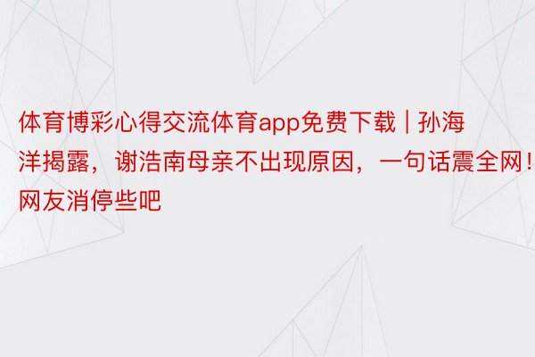 体育博彩心得交流体育app免费下载 | 孙海洋揭露，谢浩南母亲不出现原因，一句话震全网！网友消停些吧