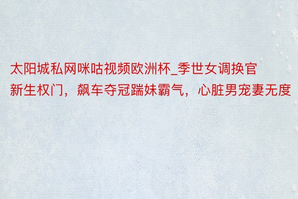 太阳城私网咪咕视频欧洲杯_季世女调换官新生权门，飙车夺冠踹妹霸气，心脏男宠妻无度