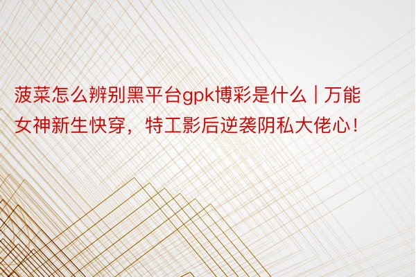 菠菜怎么辨别黑平台gpk博彩是什么 | 万能女神新生快穿，特工影后逆袭阴私大佬心！