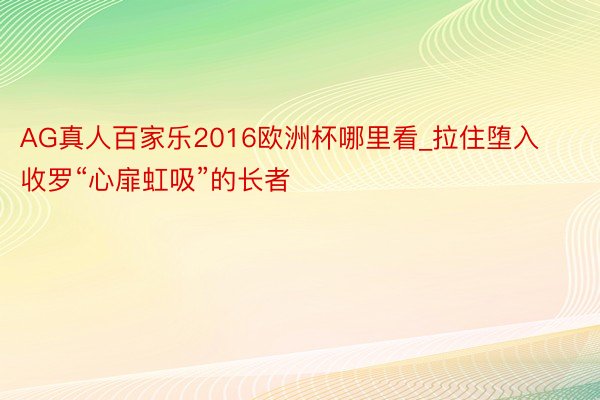 AG真人百家乐2016欧洲杯哪里看_拉住堕入收罗“心扉虹吸”的长者